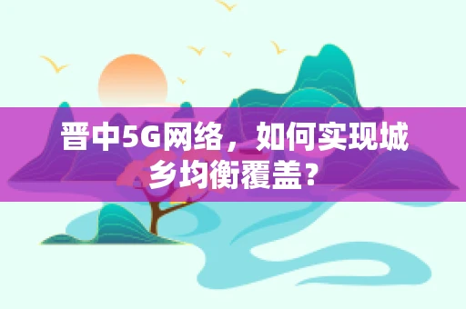 晋中5G网络，如何实现城乡均衡覆盖？