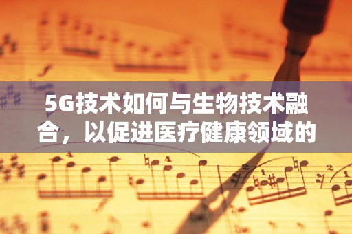5G技术如何与生物技术融合，以促进医疗健康领域的革新？