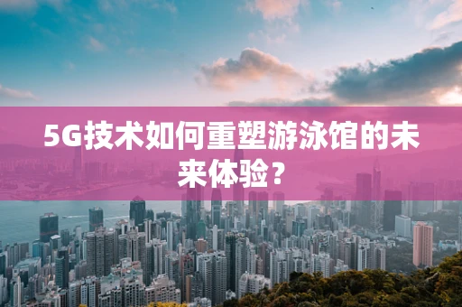 5G技术如何重塑游泳馆的未来体验？