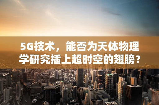 5G技术，能否为天体物理学研究插上超时空的翅膀？