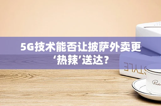 5G技术能否让披萨外卖更‘热辣’送达？