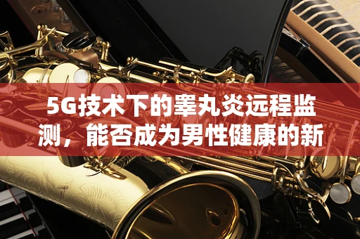 5G技术下的睾丸炎远程监测，能否成为男性健康的新曙光？