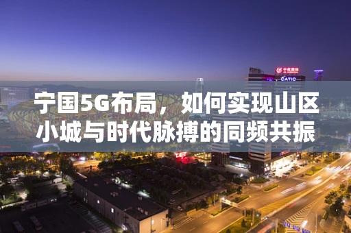 宁国5G布局，如何实现山区小城与时代脉搏的同频共振？