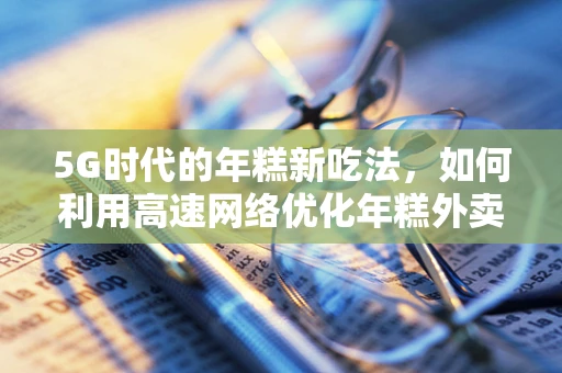 5G时代的年糕新吃法，如何利用高速网络优化年糕外卖体验？