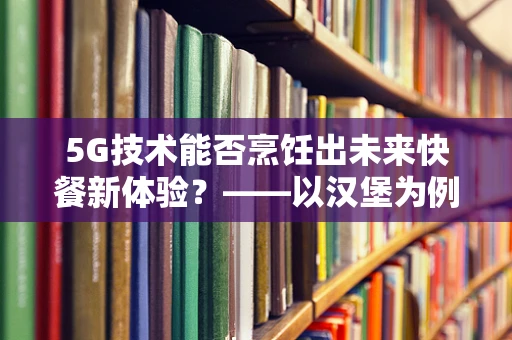 5G技术能否烹饪出未来快餐新体验？——以汉堡为例