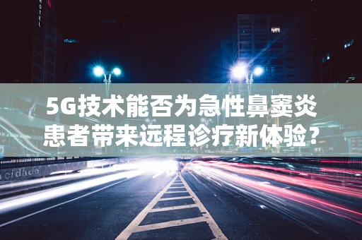 5G技术能否为急性鼻窦炎患者带来远程诊疗新体验？