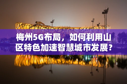 梅州5G布局，如何利用山区特色加速智慧城市发展？
