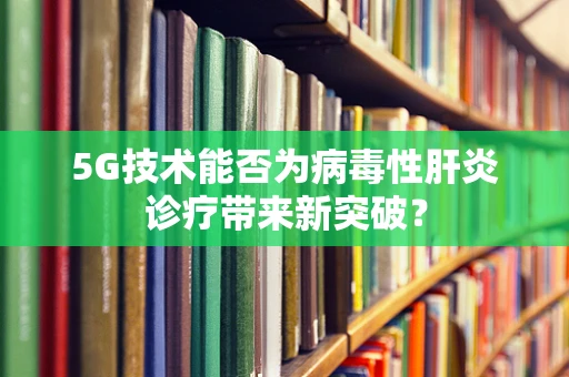 5G技术能否为病毒性肝炎诊疗带来新突破？