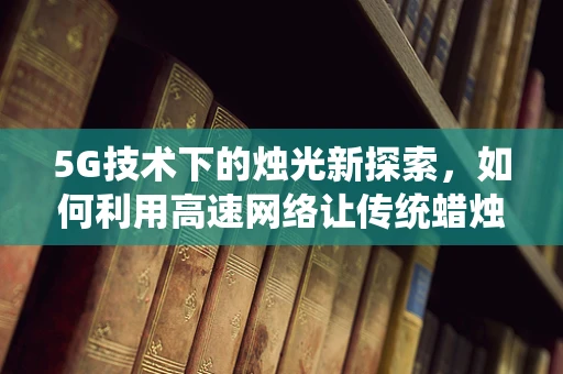 5G技术下的烛光新探索，如何利用高速网络让传统蜡烛焕发新生命？