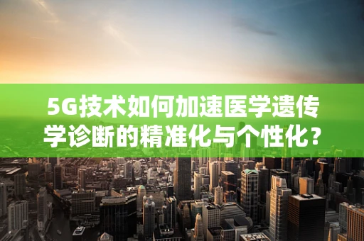 5G技术如何加速医学遗传学诊断的精准化与个性化？