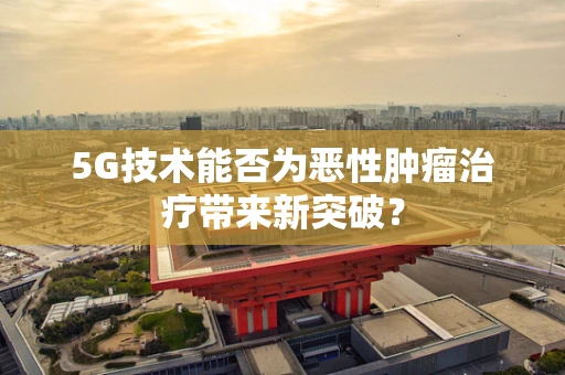 5G技术能否为恶性肿瘤治疗带来新突破？