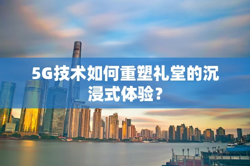 5G技术如何重塑礼堂的沉浸式体验？