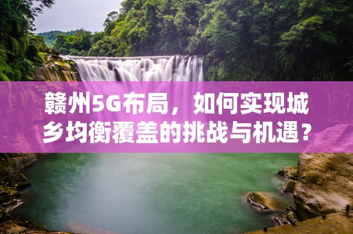 赣州5G布局，如何实现城乡均衡覆盖的挑战与机遇？