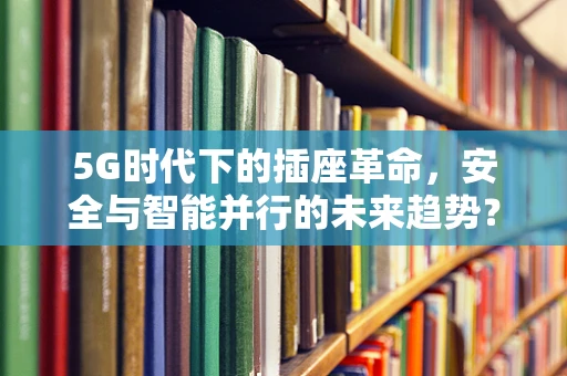 5G时代下的插座革命，安全与智能并行的未来趋势？