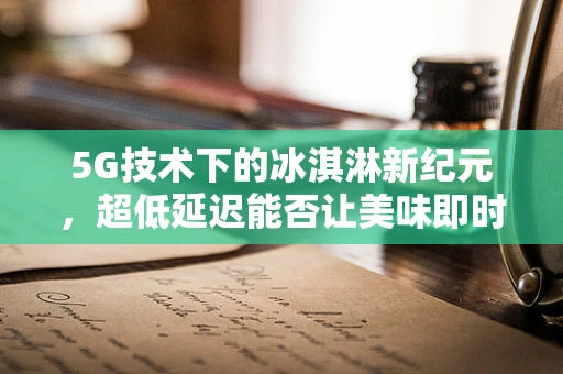 5G技术下的冰淇淋新纪元，超低延迟能否让美味即时送达？