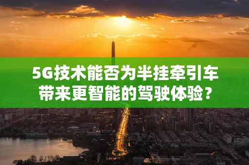 5G技术能否为半挂牵引车带来更智能的驾驶体验？