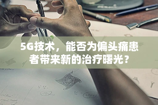 5G技术，能否为偏头痛患者带来新的治疗曙光？