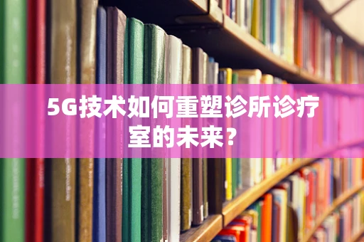 5G技术如何重塑诊所诊疗室的未来？