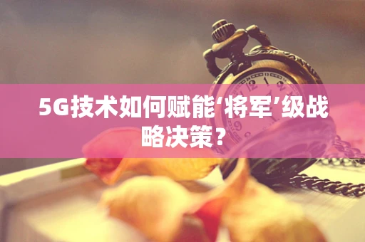 5G技术如何赋能‘将军’级战略决策？