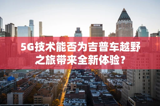 5G技术能否为吉普车越野之旅带来全新体验？
