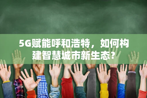 5G赋能呼和浩特，如何构建智慧城市新生态？