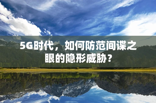 5G时代，如何防范间谍之眼的隐形威胁？