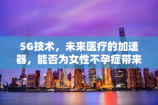5G技术，未来医疗的加速器，能否为女性不孕症带来新希望？