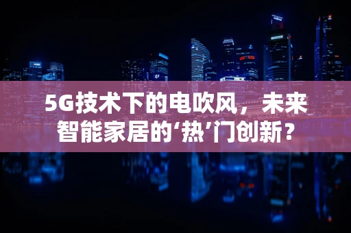 5G技术下的电吹风，未来智能家居的‘热’门创新？