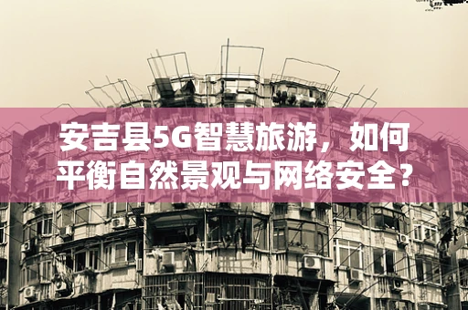 安吉县5G智慧旅游，如何平衡自然景观与网络安全？