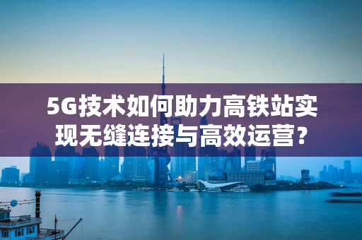 5G技术如何助力高铁站实现无缝连接与高效运营？