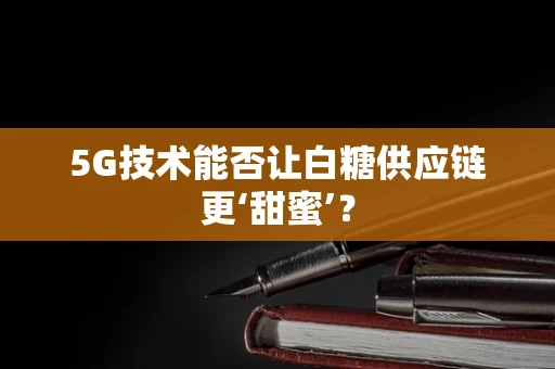 5G技术能否让白糖供应链更‘甜蜜’？