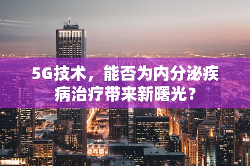 5G技术，能否为内分泌疾病治疗带来新曙光？
