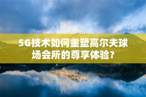 5G技术如何重塑高尔夫球场会所的尊享体验？