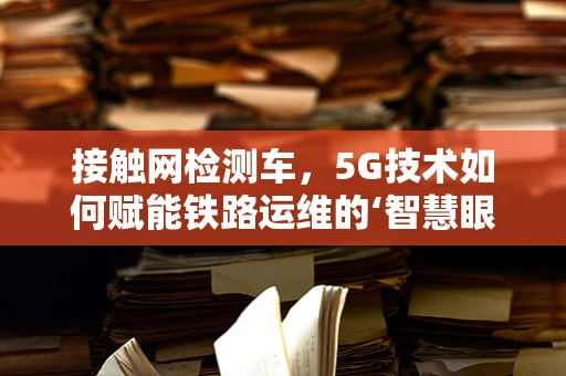 接触网检测车，5G技术如何赋能铁路运维的‘智慧眼’？