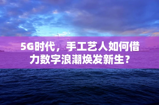 5G时代，手工艺人如何借力数字浪潮焕发新生？