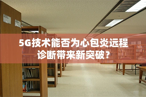 5G技术能否为心包炎远程诊断带来新突破？