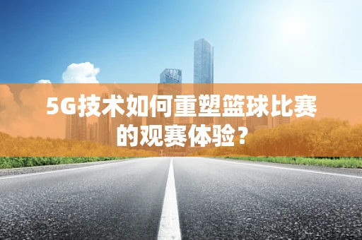 5G技术如何重塑篮球比赛的观赛体验？