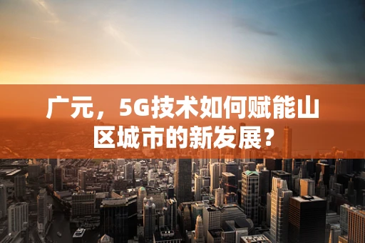 广元，5G技术如何赋能山区城市的新发展？