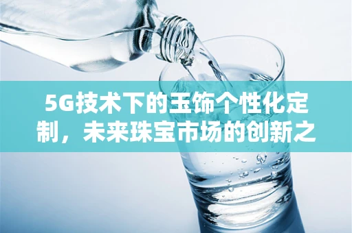 5G技术下的玉饰个性化定制，未来珠宝市场的创新之路？