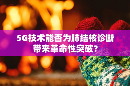 5G技术能否为肺结核诊断带来革命性突破？