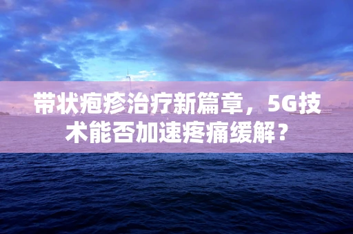 带状疱疹治疗新篇章，5G技术能否加速疼痛缓解？