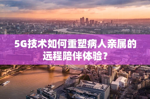 5G技术如何重塑病人亲属的远程陪伴体验？