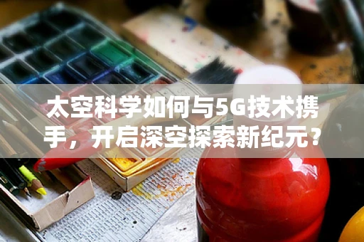 太空科学如何与5G技术携手，开启深空探索新纪元？