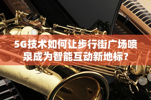 5G技术如何让步行街广场喷泉成为智能互动新地标？