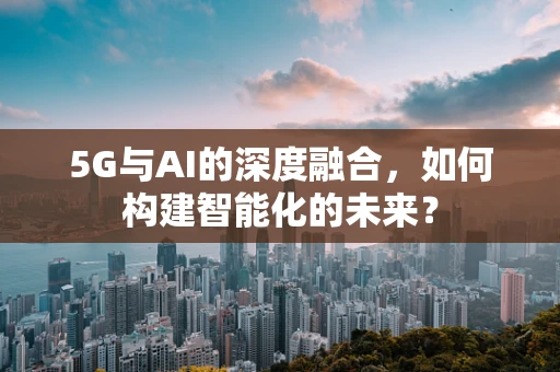 5G与AI的深度融合，如何构建智能化的未来？
