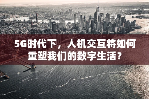 5G时代下，人机交互将如何重塑我们的数字生活？