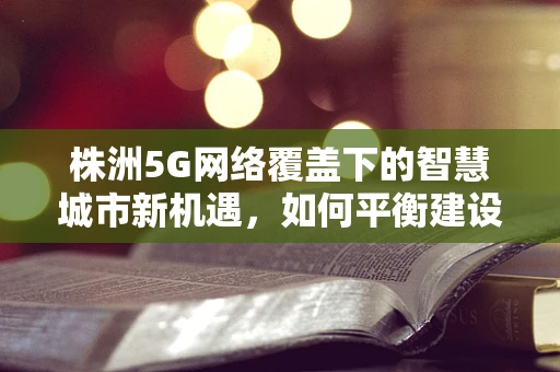 株洲5G网络覆盖下的智慧城市新机遇，如何平衡建设成本与用户体验？