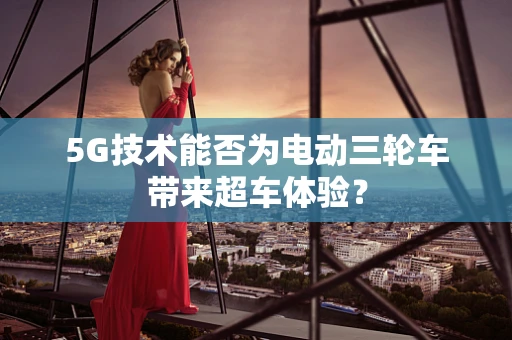5G技术能否为电动三轮车带来超车体验？