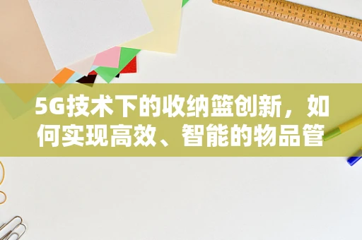 5G技术下的收纳篮创新，如何实现高效、智能的物品管理？
