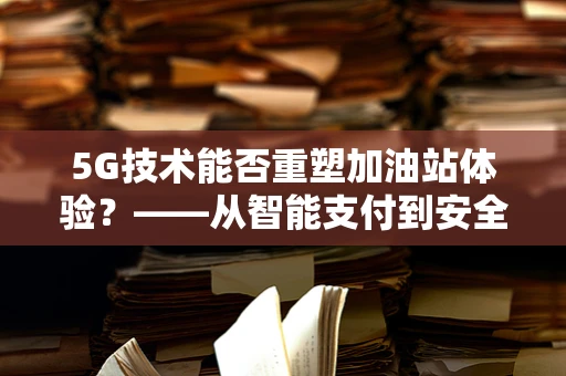 5G技术能否重塑加油站体验？——从智能支付到安全监控的全面升级